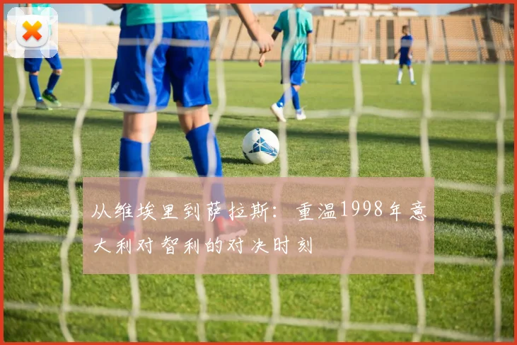 从维埃里到萨拉斯：重温1998年意大利对智利的对决时刻