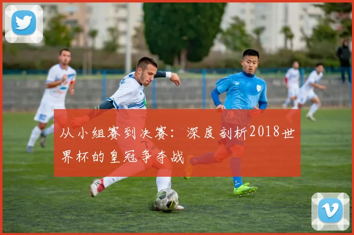 从小组赛到决赛：深度剖析2018世界杯的皇冠争夺战