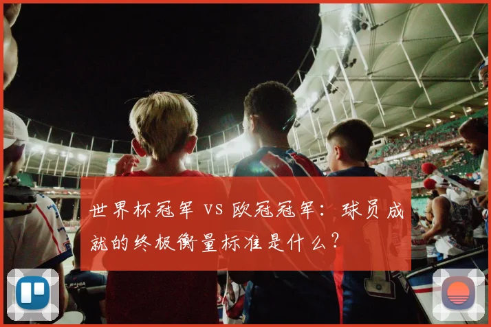 世界杯冠军 vs 欧冠冠军：球员成就的终极衡量标准是什么？