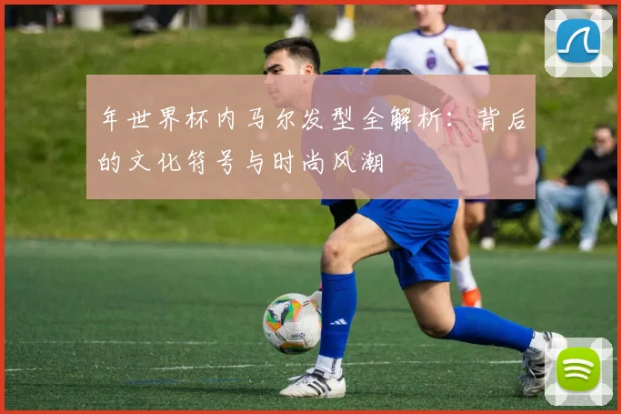 年世界杯内马尔发型全解析：背后的文化符号与时尚风潮