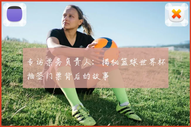 专访票务负责人：揭秘篮球世界杯抽签门票背后的故事
