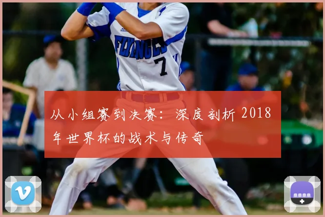 从小组赛到决赛：深度剖析 2018 年世界杯的战术与传奇