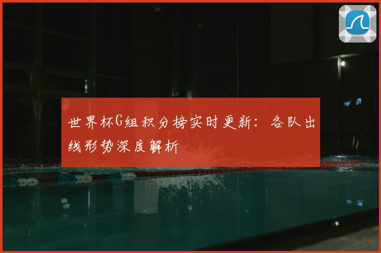 世界杯G组积分榜实时更新:各队出线形势深度解析