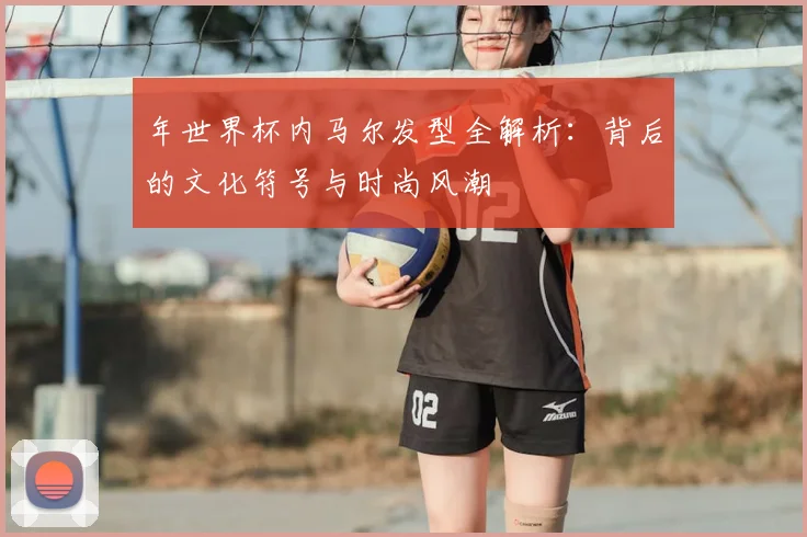 年世界杯内马尔发型全解析：背后的文化符号与时尚风潮