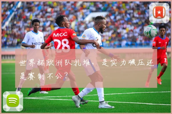 世界杯欧洲队扎堆，是实力碾压还是赛制不公？