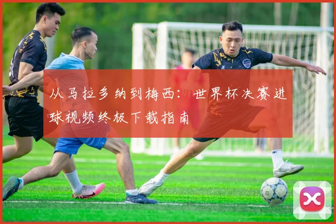 从马拉多纳到梅西：世界杯决赛进球视频终极下载指南