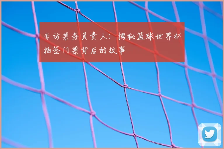 专访票务负责人：揭秘篮球世界杯抽签门票背后的故事