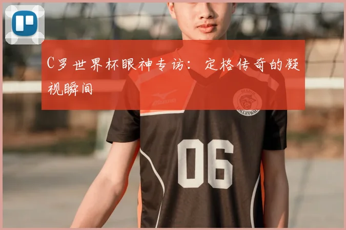 C罗世界杯眼神专访：定格传奇的凝视瞬间