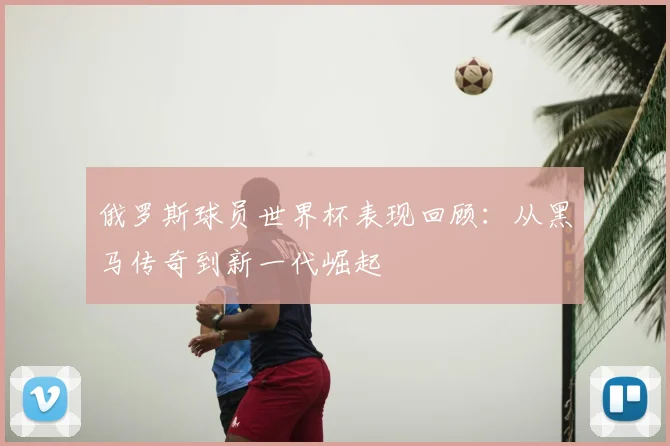 俄罗斯球员世界杯表现回顾：从黑马传奇到新一代崛起