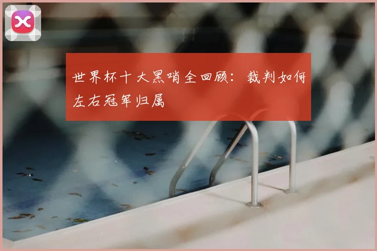 世界杯十大黑哨全回顾:裁判如何左右冠军归属