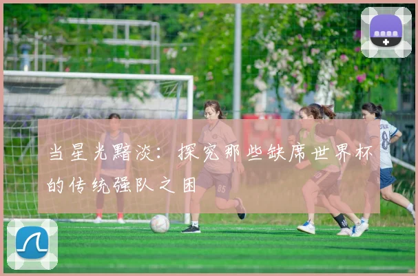 当星光黯淡：探究那些缺席世界杯的传统强队之困