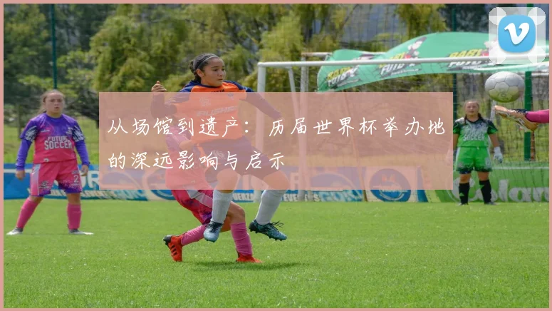 从场馆到遗产：历届世界杯举办地的深远影响与启示