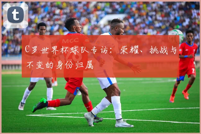 C罗世界杯球队专访：荣耀、挑战与不变的身份归属