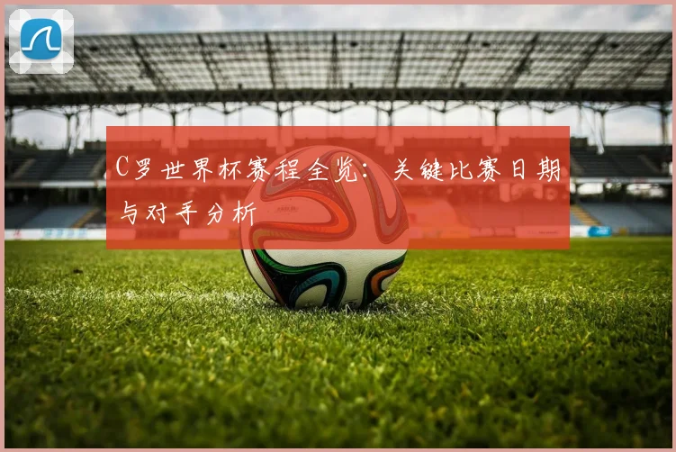 C罗世界杯赛程全览：关键比赛日期与对手分析