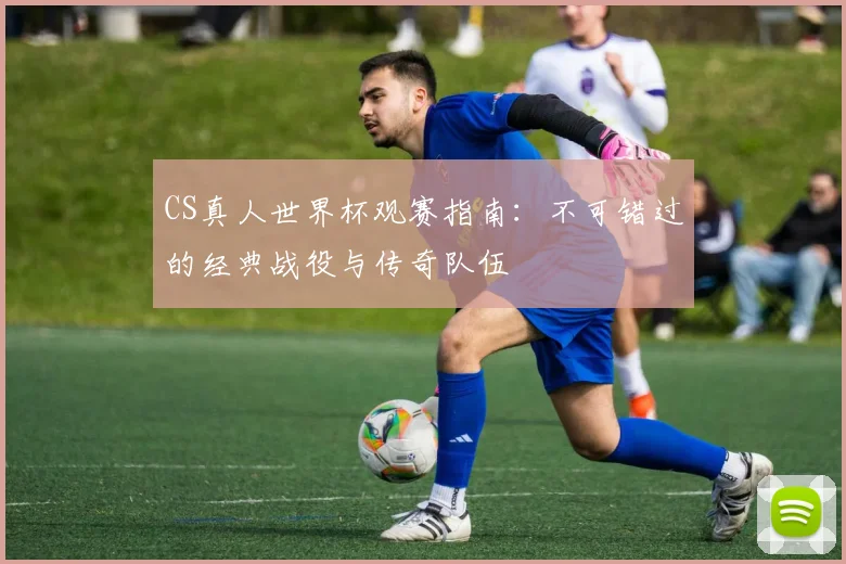CS真人世界杯观赛指南:不可错过的经典战役与传奇队伍