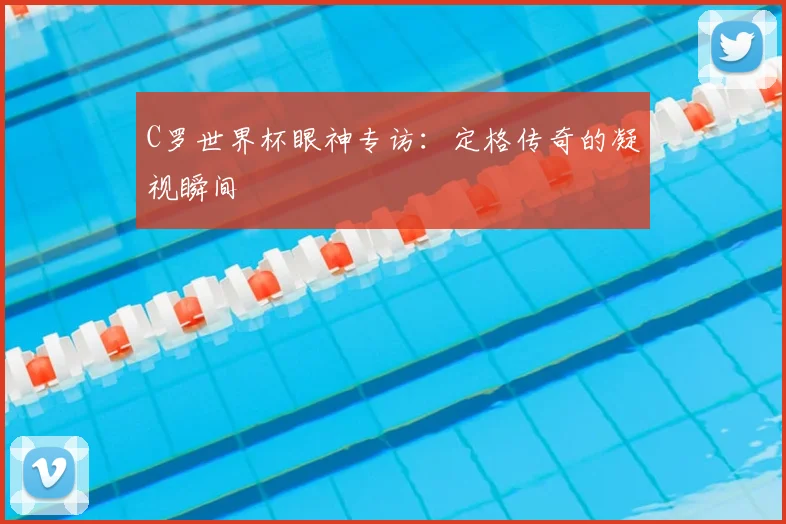 C罗世界杯眼神专访：定格传奇的凝视瞬间