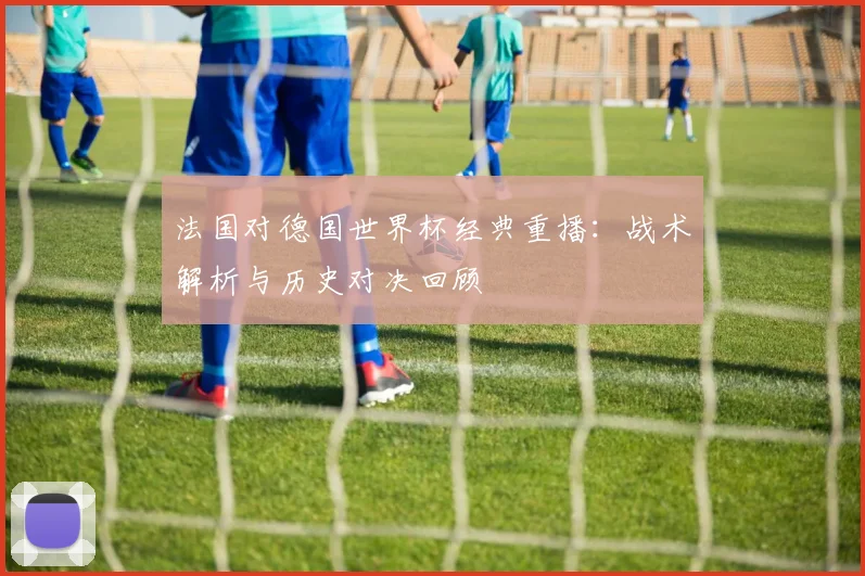 法国对德国世界杯经典重播：战术解析与历史对决回顾