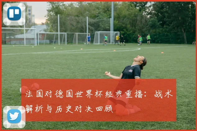 法国对德国世界杯经典重播：战术解析与历史对决回顾