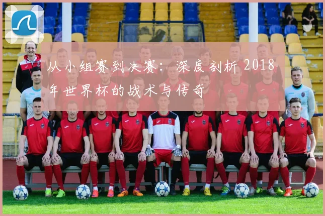从小组赛到决赛：深度剖析 2018 年世界杯的战术与传奇