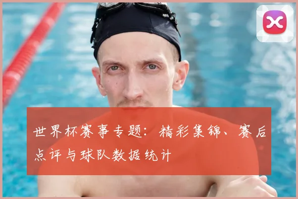 世界杯赛事专题：精彩集锦、赛后点评与球队数据统计