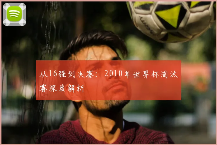 从16强到决赛：2010年世界杯淘汰赛深度解析
