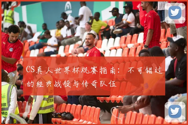 CS真人世界杯观赛指南:不可错过的经典战役与传奇队伍