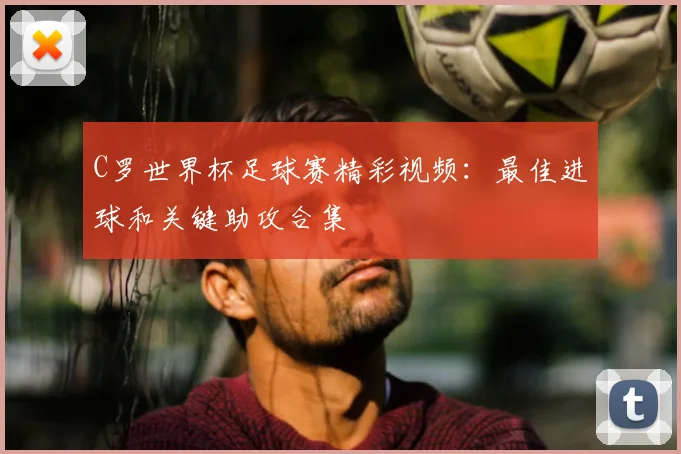 C罗世界杯足球赛精彩视频：最佳进球和关键助攻合集