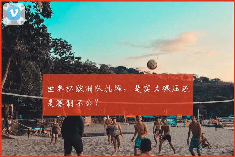 世界杯欧洲队扎堆，是实力碾压还是赛制不公？