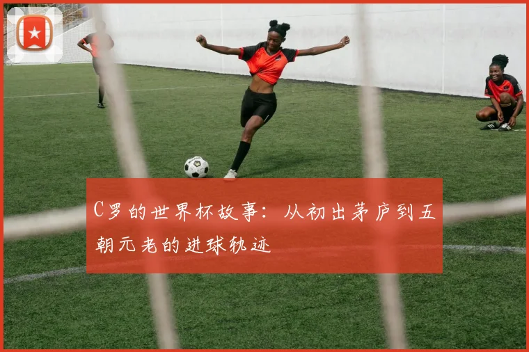 C罗的世界杯故事：从初出茅庐到五朝元老的进球轨迹