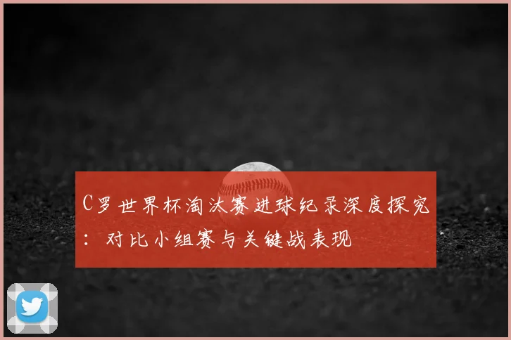 C罗世界杯淘汰赛进球纪录深度探究：对比小组赛与关键战表现